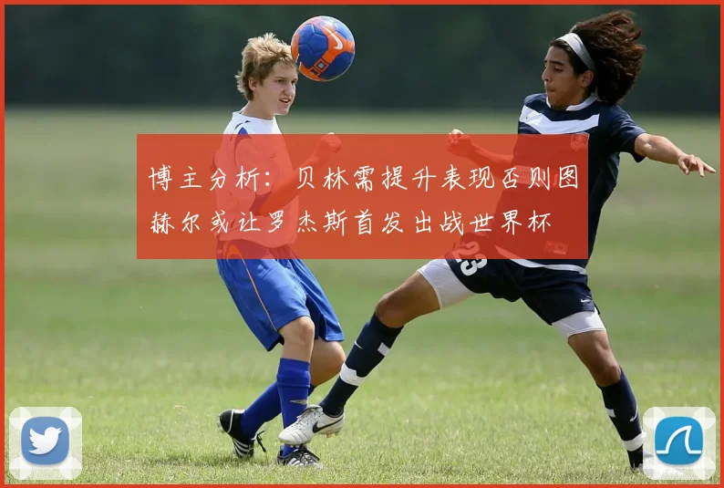 博主分析：贝林需提升表现否则图赫尔或让罗杰斯首发出战世界杯