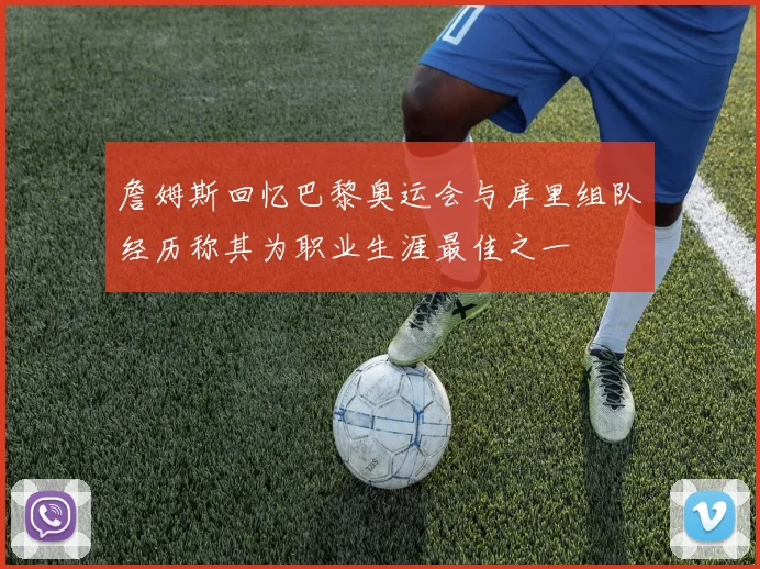詹姆斯回忆巴黎奥运会与库里组队经历称其为职业生涯最佳之一