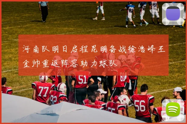河南队明日启程昆明备战徐浩峰王金帅重返阵容助力球队