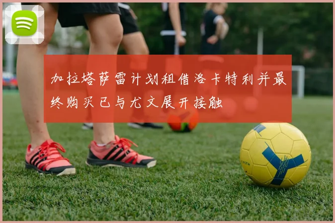 加拉塔萨雷计划租借洛卡特利并最终购买已与尤文展开接触