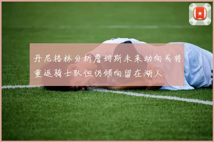 丹尼格林分析詹姆斯未来动向或将重返骑士队但仍倾向留在湖人