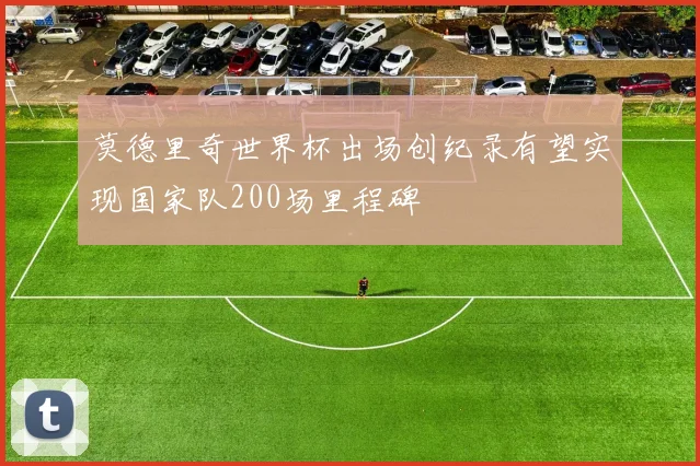 莫德里奇世界杯出场创纪录有望实现国家队200场里程碑