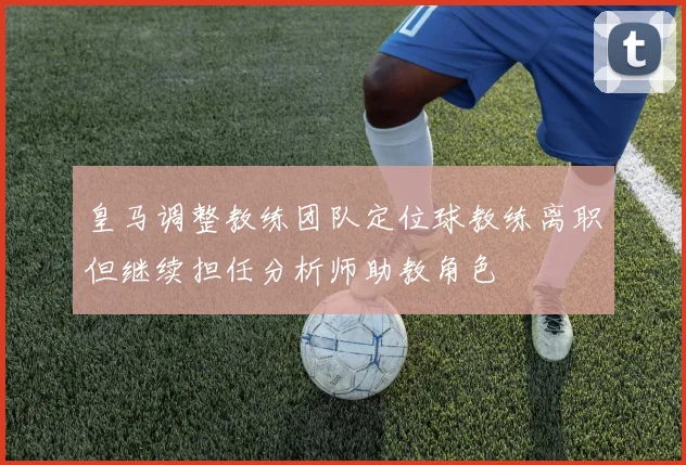 皇马调整教练团队定位球教练离职但继续担任分析师助教角色