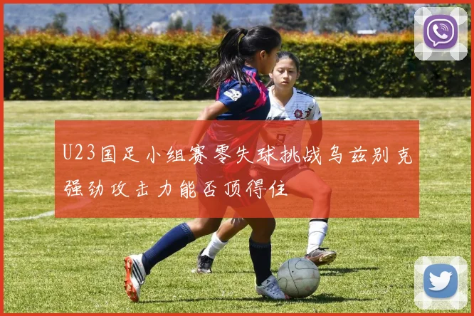 U23国足小组赛零失球挑战乌兹别克强劲攻击力能否顶得住