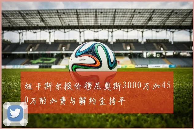 纽卡斯尔报价穆尼奥斯3000万加450万附加费与解约金持平