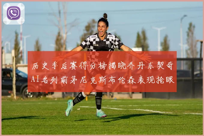 历史季后赛得分榜揭晓乔丹东契奇AI名列前茅尼克斯布伦森表现抢眼