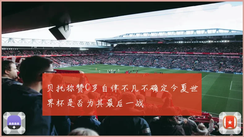 贝托称赞C罗自律不凡不确定今夏世界杯是否为其最后一战