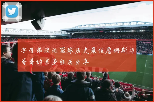 字母弟谈论篮球历史最佳詹姆斯与哥哥的亲身经历分享