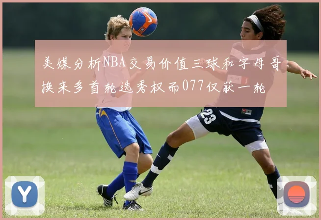 美媒分析NBA交易价值三球和字母哥换来多首轮选秀权而077仅获一轮