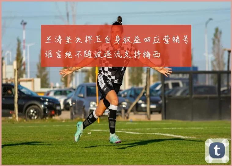 王涛坚决捍卫自身权益回应营销号谣言绝不随波逐流支持梅西