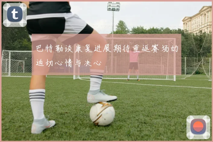巴特勒谈康复进展期待重返赛场的迫切心情与决心