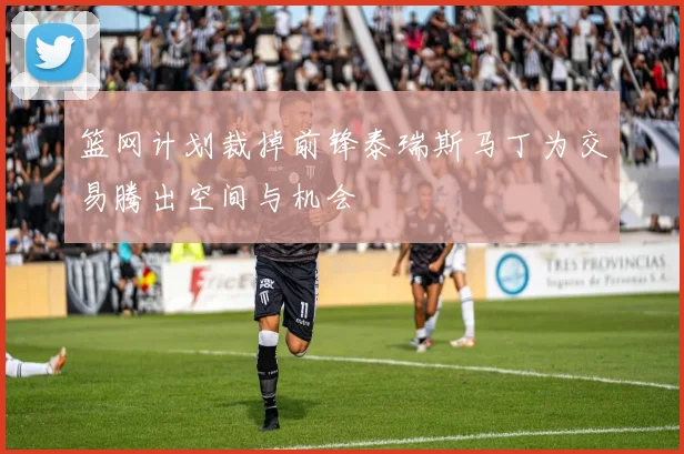 篮网计划裁掉前锋泰瑞斯马丁为交易腾出空间与机会