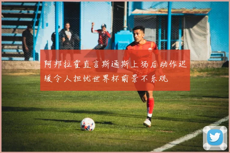 阿邦拉霍直言斯通斯上场后动作迟缓令人担忧世界杯前景不乐观