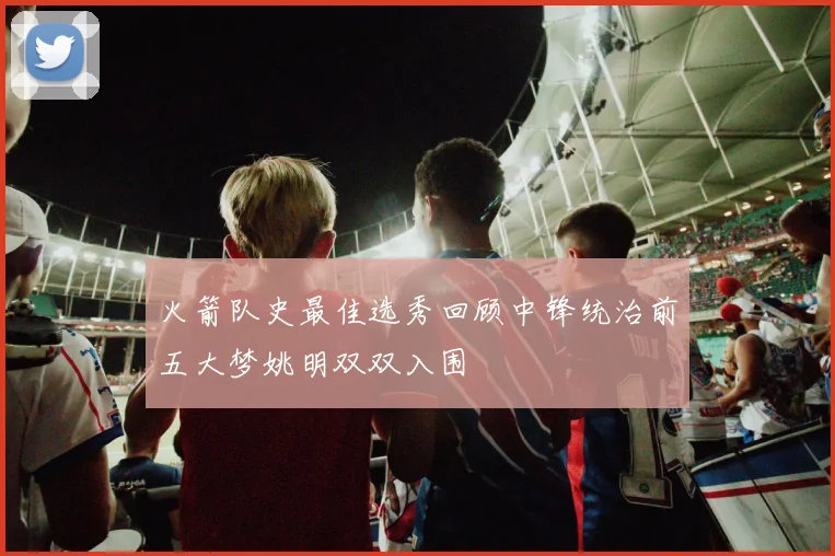 火箭队史最佳选秀回顾中锋统治前五大梦姚明双双入围