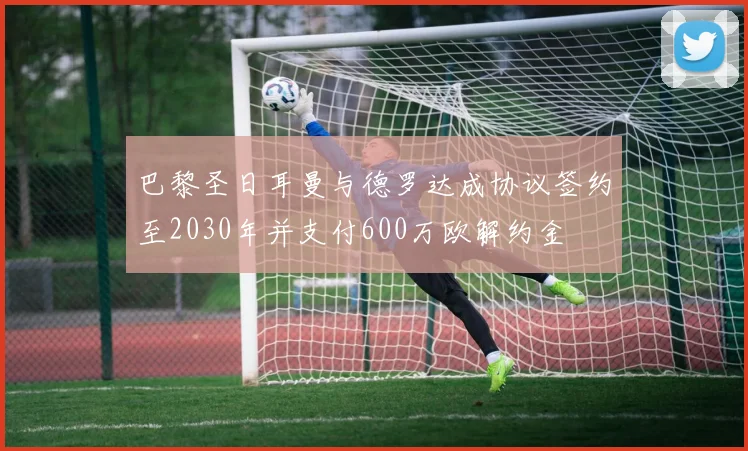 巴黎圣日耳曼与德罗达成协议签约至2030年并支付600万欧解约金