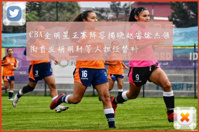 CBA全明星正赛阵容揭晓赵睿徐杰领衔首发胡明轩等人担任替补