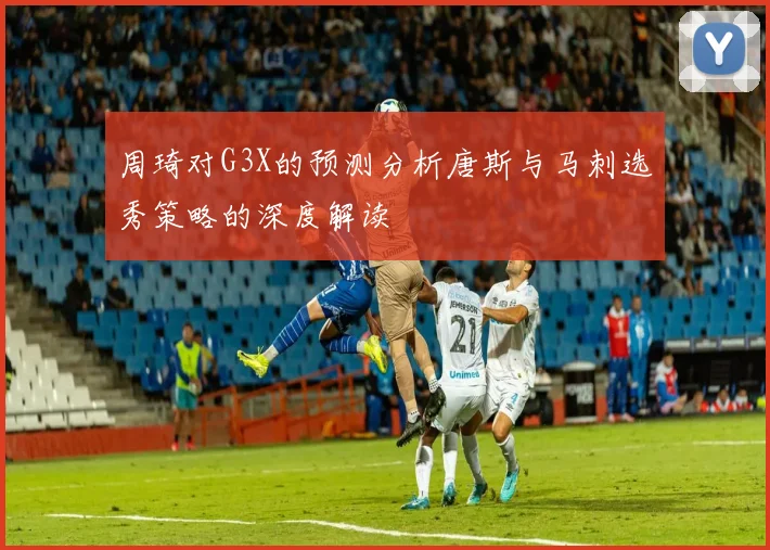 周琦对G3X的预测分析唐斯与马刺选秀策略的深度解读