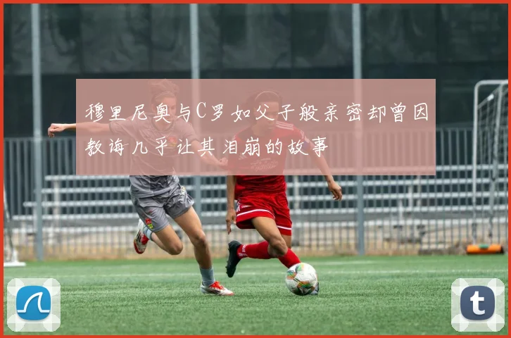 穆里尼奥与C罗如父子般亲密却曾因教诲几乎让其泪崩的故事