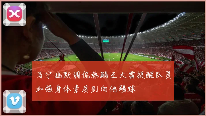马宁幽默调侃韩鹏王大雷提醒队员加强身体素质别向他踢球